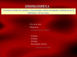 ONOMATOPEYA
Consiste en imitar los sonidos o determinados ruidos de animales, fenómenos de la
                             naturaleza o de las cosas.




                              Uco, uco, uco.
                              Abejaruco.
                               FEDERICO GARCÍA LORCA



                               Crótalo.
                               Crótalo.
                               Crótalo.
                               Escarabajo sonoro.
                                     ANTONIO MACHADO
 