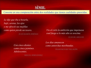 SÍMIL
Consiste en una comparación entre dos realidades que tienen cualidades parecidas.

Le dije que iba a besarla,
bajó, serena, los ojos
y me ofreció sus mejillas
como quien pierde un tesoro.             Vio el cielo la ambición que impetuosa
              JUAN RAMÓN JIMÉNEZ         cual fuego a lo más alto se avecina.
                                                               JUAN DE ARGUIJO


                                        Los días amanecen
         Con cinco dientes              como antorchas moribundas.
         como cinco jazmines.                     FRANCISCO DE VILLALÓN
         Adolescentes.
                    MIGUEL HERNÁNDEZ
 