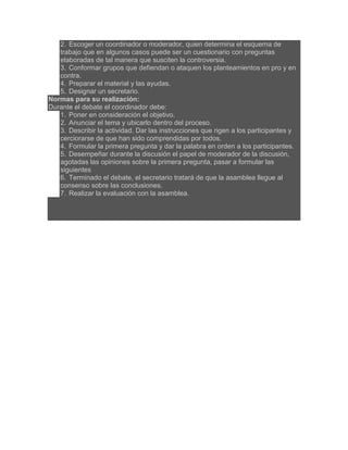 2. Escoger un coordinador o moderador, quien determina el esquema de
trabajo que en algunos casos puede ser un cuestionario con preguntas
elaboradas de tal manera que susciten la controversia.
3. Conformar grupos que defiendan o ataquen los planteamientos en pro y en
contra.
4. Preparar el material y las ayudas.
5. Designar un secretario.
Normas para su realización:
Durante el debate el coordinador debe:
1. Poner en consideración el objetivo.
2. Anunciar el tema y ubicarlo dentro del proceso.
3. Describir la actividad. Dar las instrucciones que rigen a los participantes y
cerciorarse de que han sido comprendidas por todos.
4. Formular la primera pregunta y dar la palabra en orden a los participantes.
5. Desempeñar durante la discusión el papel de moderador de la discusión,
agotadas las opiniones sobre la primera pregunta, pasar a formular las
siguientes
6. Terminado el debate, el secretario tratará de que la asamblea llegue al
consenso sobre las conclusiones.
7. Realizar la evaluación con la asamblea.

 