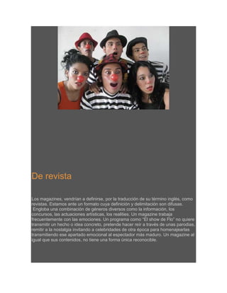 De revista
Los magazines, vendrían a definirse, por la traducción de su término inglés, como
revistas. Estamos ante un formato cuya definición y delimitación son difusas.
Engloba una combinación de géneros diversos como la información, los
concursos, las actuaciones artísticas, los realities. Un magazine trabaja
frecuentemente con las emociones. Un programa como “El show de Flo” no quiere
transmitir un hecho o idea concreto, pretende hacer reír a través de unas parodias,
remitir a la nostalgia invitando a celebridades de otra época para homenajearlas
transmitiendo ese apartado emocional al espectador más maduro. Un magazine al
igual que sus contenidos, no tiene una forma única reconocible.

 