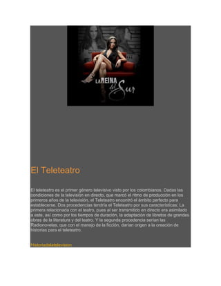 El Teleteatro
El teleteatro es el primer género televisivo visto por los colombianos. Dadas las
condiciones de la televisión en directo, que marcó el ritmo de producción en los
primeros años de la televisión, el Teleteatro encontró el ámbito perfecto para
establecerse. Dos procedencias tendría el Teleteatro por sus características; La
primera relacionada con el teatro, pues al ser transmitido en directo era asimilado
a este, así como por los tiempos de duración, la adaptación de libretos de grandes
obras de la literatura y del teatro. Y la segunda procedencia serían las
Radionovelas, que con el manejo de la ficción, darían origen a la creación de
historias para el teleteatro.

Historiadelatelevision

 