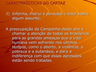 CARACTERÍSTICAS DO CARTAZ Informa, instrui e persuadi o leitor sobre algum assunto; A preocupação da Campanha deste ano é chamar a atenção de todos os brasileiros para as grandes ameaças que a vida humana vem sofrendo nos últimos tempos, como o aborto, a violência, a pobreza e a eutanásia, e para a indiferença com que essas agressões estão sendo tratadas. 