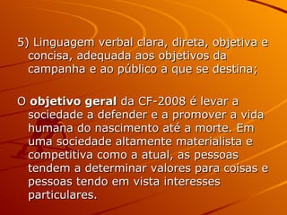 5) Linguagem verbal clara, direta, objetiva e concisa, adequada aos objetivos da campanha e ao público a que se destina; O  objetivo geral  da CF-2008 é levar a sociedade a defender e a promover a vida humana do nascimento até a morte. Em uma sociedade altamente materialista e competitiva como a atual, as pessoas tendem a determinar valores para coisas e pessoas tendo em vista interesses particulares.  