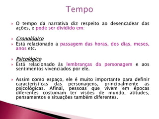  O tempo da narrativa diz respeito ao desencadear das
ações, e pode ser dividido em:
 Cronológico
 Está relacionado a passagem das horas, dos dias, meses,
anos etc.
 Psicológico
 Está relacionado às lembranças da personagem e aos
sentimentos vivenciados por ele.
 Assim como espaço, ele é muito importante para definir
características das personagens, principalmente as
psicológicas. Afinal, pessoas que vivem em épocas
diferentes costumam ter visões de mundo, atitudes,
pensamentos e situações também diferentes.
 