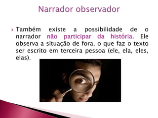  Também existe a possibilidade de o
narrador não participar da história. Ele
observa a situação de fora, o que faz o texto
ser escrito em terceira pessoa (ele, ela, eles,
elas).
 