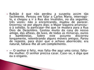  Rubião é que não perdeu a suspeita assim tão
facilmente. Pensou em falar a Carlos Maria, interrogá-
lo, e chegou a ir à Rua dos Inválidos, no dia seguinte,
três vezes; não o encontrando, mudou de parecer.
Encerrou-se por alguns dias; o Major Siqueira arrancou-
o à solidão. Ia participar-lhe que se mudara para a Rua
Dois de Dezembro. Gostou muito da casa do nosso
amigo, das alfaias, do luxo, de todas as minúcias, ouros
e bambinelas. Sobre este assunto discorreu
longamente, relembrando alguns móveis antigos. Parou
de repente, para dizer que o achava aborrecido; era
natural, faltava-lhe ali um complemento.
 — O senhor é feliz, mas falta-lhe aqui uma coisa; falta-
lhe mulher. O senhor precisa casar. Case-se, e diga que
eu o engano.
 