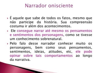  É aquele que sabe de todos os fatos, mesmo que
não participe da história. Sua compreensão
costuma ir além dos acontecimentos.
 Ele consegue narrar até mesmo os pensamentos
e sentimentos dos personagens, como se tivesse
um conhecimento sobrenatural.
 Pelo falo desse narrador conhecer muito os
personagens, bem como seus pensamentos,
sentimentos, ideias, atitudes, etc, ele pode
opinar sobre tais comportamentos ao longo
da narrativa.
 
