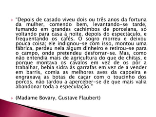  “Depois de casado viveu dois ou três anos da fortuna
da mulher, comendo bem, levantando-se tarde,
fumando em grandes cachimbos de porcelana, só
voltando para casa à noite, depois do espectáculo, e
frequentando os cafés. O sogro morreu e deixou
pouca coisa; ele indignou-se com isso, montou uma
fábrica, perdeu nela algum dinheiro e retirou-se para
o campo, onde pretendeu desforrar-se. Mas, como
não entendia mais de agricultura do que de chitas, e
porque montava os cavalos em vez de os pôr a
trabalhar, bebia sidra às garrafas em vez de a vender
em barris, comia as melhores aves da capoeira e
engraxava as botas de caçar com o toucinho dos
porcos, não tardou a aperceber-se de que mais valia
abandonar toda a especulação.”
 (Madame Bovary, Gustave Flaubert)
 