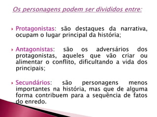  Protagonistas: são destaques da narrativa,
ocupam o lugar principal da história;
 Antagonistas: são os adversários dos
protagonistas, aqueles que vão criar ou
alimentar o conflito, dificultando a vida dos
principais;
 Secundários: são personagens menos
importantes na história, mas que de alguma
forma contribuem para a sequência de fatos
do enredo.
 