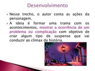  Nesse trecho, o autor conta as ações da
personagem.
 A ideia é formar uma trama com os
acontecimentos, mostrar a ocorrência de um
problema ou complicação com objetivo de
criar algum tipo de suspense que vai
conduzir ao clímax da história.
 