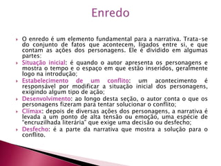  O enredo é um elemento fundamental para a narrativa. Trata-se
do conjunto de fatos que acontecem, ligados entre si, e que
contam as ações dos personagens. Ele é dividido em algumas
partes:
 Situação inicial: é quando o autor apresenta os personagens e
mostra o tempo e o espaço em que estão inseridos, geralmente
logo na introdução;
 Estabelecimento de um conflito: um acontecimento é
responsável por modificar a situação inicial dos personagens,
exigindo algum tipo de ação;
 Desenvolvimento: ao longo desta seção, o autor conta o que os
personagens fizeram para tentar solucionar o conflito;
 Clímax: depois de diversas ações dos personagens, a narrativa é
levada a um ponto de alta tensão ou emoção, uma espécie de
“encruzilhada literária” que exige uma decisão ou desfecho;
 Desfecho: é a parte da narrativa que mostra a solução para o
conflito.
 