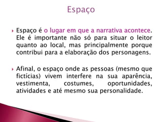  Espaço é o lugar em que a narrativa acontece.
Ele é importante não só para situar o leitor
quanto ao local, mas principalmente porque
contribui para a elaboração dos personagens.
 Afinal, o espaço onde as pessoas (mesmo que
fictícias) vivem interfere na sua aparência,
vestimenta, costumes, oportunidades,
atividades e até mesmo sua personalidade.
 