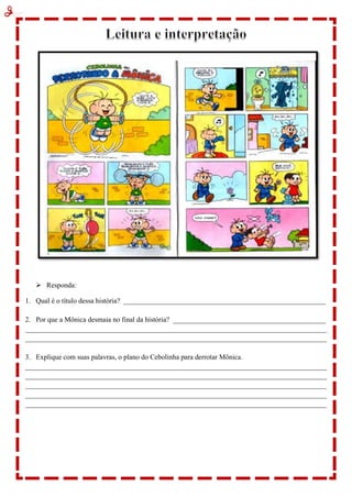  Responda:
1. Qual é o título dessa história? _________________________________________________________
2. Por que a Mônica desmaia no final da história? ___________________________________________
_____________________________________________________________________________________
_____________________________________________________________________________________
3. Explique com suas palavras, o plano do Cebolinha para derrotar Mônica.
_____________________________________________________________________________________
_____________________________________________________________________________________
_____________________________________________________________________________________
_____________________________________________________________________________________
_____________________________________________________________________________________
 