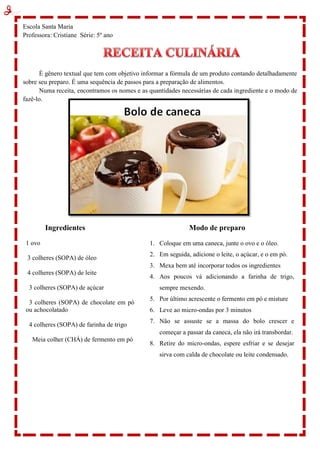 Escola Santa Maria
Professora: Cristiane Série: 5º ano
É gênero textual que tem com objetivo informar a fórmula de um produto contando detalhadamente
sobre seu preparo. É uma sequência de passos para a preparação de alimentos.
Numa receita, encontramos os nomes e as quantidades necessárias de cada ingrediente e o modo de
fazê-lo.
Ingredientes
1 ovo
3 colheres (SOPA) de óleo
4 colheres (SOPA) de leite
3 colheres (SOPA) de açúcar
3 colheres (SOPA) de chocolate em pó
ou achocolatado
4 colheres (SOPA) de farinha de trigo
Meia colher (CHÁ) de fermento em pó
Modo de preparo
1. Coloque em uma caneca, junte o ovo e o óleo.
2. Em seguida, adicione o leite, o açúcar, e o em pó.
3. Mexa bem até incorporar todos os ingredientes
4. Aos poucos vá adicionando a farinha de trigo,
sempre mexendo.
5. Por último acrescente o fermento em pó e misture
6. Leve ao micro-ondas por 3 minutos
7. Não se assuste se a massa do bolo crescer e
começar a passar da caneca, ela não irá transbordar.
8. Retire do micro-ondas, espere esfriar e se desejar
sirva com calda de chocolate ou leite condensado.
 