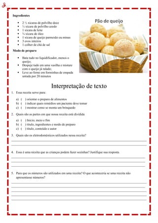 Ingredientes
 2 ½ xícaras de polvilho doce
 ½ xícara de polvilho azedo
 1 xícara de leite
 ¾ xícara de óleo
 1 xícara de queijo parmesão ou minas
 3 ovos inteiros
 1 colher de chá de sal
Modo de preparo
 Bata tudo no liquidificador, menos o
queijo;
 Despeje tudo em uma vasilha e misture
com o queijo já ralado;
 Leve ao forno em forminhas de empada
untada por 20 minutos
Interpretação de texto
1. Essa receita serve para:
a) ( ) orientar o preparo de alimentos
b) ( ) indicar quais remédios um paciente deve tomar
c) ( ) mostrar como se monta um brinquedo
2. Quais são as partes em que nossa receita está dividida
a) ( ) Inicio, meio e fim
b) ( ) título, ingredientes e modo de preparo
c) ( ) título, conteúdo e autor
3. Quais são os eletrodomésticos utilizados nessa receita?
_____________________________________________________________________________________
_____________________________________________________________________________________
4. Essa é uma receita que as crianças podem fazer sozinhas? Justifique sua resposta.
____________________________________________________________________________________
____________________________________________________________________________________
____________________________________________________________________________________
5. Para que os números são utilizados em uma receita? O que aconteceria se uma receita não
apresentasse números?
_____________________________________________________________________________________
____________________________________________________________________________________
_____________________________________________________________________________________
_____________________________________________________________________________________
_____________________________________________________________________________________
 