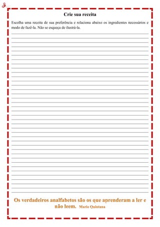 Crie sua receita
Escolha uma receita de sua preferência e relaciona abaixo os ingredientes necessários e
modo de fazê-la. Não se esqueça de ilustrá-la.
_____________________________________________________________________________________
_____________________________________________________________________________________
_____________________________________________________________________________________
_____________________________________________________________________________________
_____________________________________________________________________________________
_____________________________________________________________________________________
_____________________________________________________________________________________
_____________________________________________________________________________________
_____________________________________________________________________________________
_____________________________________________________________________________________
_____________________________________________________________________________________
_____________________________________________________________________________________
_____________________________________________________________________________________
_____________________________________________________________________________________
_____________________________________________________________________________________
_____________________________________________________________________________________
_____________________________________________________________________________________
_____________________________________________________________________________________
_____________________________________________________________________________________
_____________________________________________________________________________________
_____________________________________________________________________________________
_____________________________________________________________________________________
_____________________________________________________________________________________
_____________________________________________________________________________________
_____________________________________________________________________________________
_____________________________________________________________________________________
_____________________________________________________________________________________
_____________________________________________________________________________________
_____________________________________________________________________________________
_____________________________________________________________________________________
_____________________________________________________________________________________
_____________________________________________________________________________________
_____________________________________________________________________________________
_____________________________________________________________________________________
_____________________________________________________________________________________
_____________________________________________________________________________________
_____________________________________________________________________________________
_____________________________________________________________________________________
 