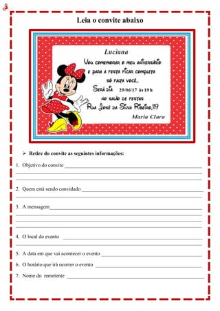 Leia o convite abaixo
 Retire do convite as seguintes informações:
1. Objetivo do convite _____________________________________________________
________________________________________________________________________
________________________________________________________________________
2. Quem está sendo convidado _______________________________________________
________________________________________________________________________
3. A mensagem___________________________________________________________
________________________________________________________________________
________________________________________________________________________
________________________________________________________________________
4. O local do evento ______________________________________________________
________________________________________________________________________
5. A data em que vai acontecer o evento _______________________________________
6. O horário que irá ocorrer o evento _________________________________________
7. Nome do remetente _____________________________________________________
 