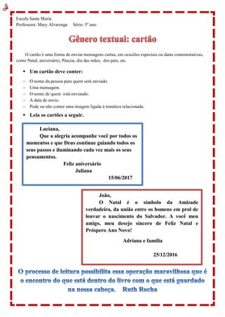 Escola Santa Maria
Professora: Mary Alvarenga Série: 5º ano
O cartão é uma forma de enviar mensagens curtas, em ocasiões especiais ou datas comemorativas,
como Natal, aniversário, Páscoa, dia das mães, dos pais, etc.
 Um cartão deve conter:
 O nome da pessoa para quem será enviado.
 Uma mensagem.
 O nome de quem está enviando.
 A data de envio.
 Pode ou não conter uma imagem ligada à temática relacionada.
 Leia os cartões a seguir.
Luciana,
Que a alegria acompanhe você por todos os
momentos e que Deus continue guiando todos os
seus passos e iluminando cada vez mais os seus
pensamentos.
Feliz aniversário
Juliana
15/06/2017
João,
O Natal é o símbolo da Amizade
verdadeira, da união entre os homens em prol de
louvar o nascimento do Salvador. A você meu
amigo, meu desejo sincero de Feliz Natal e
Próspero Ano Novo!
Adriana e família
25/12/2016
 