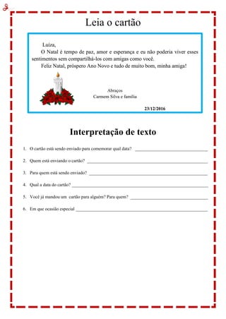 Leia o cartão
Interpretação de texto
1. O cartão está sendo enviado para comemorar qual data? ________________________________
2. Quem está enviando o cartão? _____________________________________________________
3. Para quem está sendo enviado? ____________________________________________________
4. Qual a data do cartão? ____________________________________________________________
5. Você já mandou um cartão para alguém? Para quem? __________________________________
6. Em que ocasião especial __________________________________________________________
Luíza,
O Natal é tempo de paz, amor e esperança e eu não poderia viver esses
sentimentos sem compartilhá-los com amigas como você.
Feliz Natal, próspero Ano Novo e tudo de muito bom, minha amiga!
Abraços
Carmem Silva e família
23/12/2016
 
