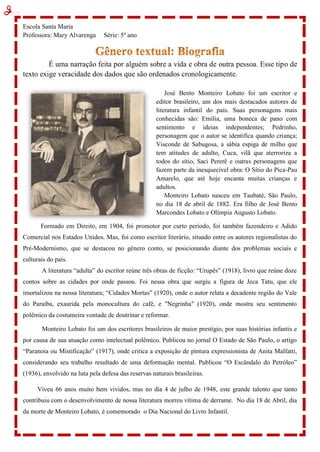 Escola Santa Maria
Professora: Mary Alvarenga Série: 5º ano
É uma narração feita por alguém sobre a vida e obra de outra pessoa. Esse tipo de
texto exige veracidade dos dados que são ordenados cronologicamente.
José Bento Monteiro Lobato foi um escritor e
editor brasileiro, um dos mais destacados autores de
literatura infantil do país. Suas personagens mais
conhecidas são: Emília, uma boneca de pano com
sentimento e ideias independentes; Pedrinho,
personagem que o autor se identifica quando criança;
Visconde de Sabugosa, a sábia espiga de milho que
tem atitudes de adulto, Cuca, vilã que aterroriza a
todos do sítio, Saci Pererê e outras personagens que
fazem parte da inesquecível obra: O Sítio do Pica-Pau
Amarelo, que até hoje encanta muitas crianças e
adultos.
Monteiro Lobato nasceu em Taubaté, São Paulo,
no dia 18 de abril de 1882. Era filho de José Bento
Marcondes Lobato e Olímpia Augusto Lobato.
Formado em Direito, em 1904, foi promotor por curto período, foi também fazendeiro e Adido
Comercial nos Estados Unidos. Mas, foi como escritor literário, situado entre os autores regionalistas do
Pré-Modernismo, que se destacou no gênero conto, se posicionando diante dos problemas sociais e
culturais do país.
A literatura “adulta” do escritor reúne três obras de ficção: “Urupês” (1918), livro que reúne doze
contos sobre as cidades por onde passou. Foi nessa obra que surgiu a figura de Jeca Tatu, que ele
imortalizou na nossa literatura; “Cidades Mortas” (1920), onde o autor relata a decadente região do Vale
do Paraíba, exaurida pela monocultura do café, e "Negrinha" (1920), onde mostra seu sentimento
polêmico da costumeira vontade de doutrinar e reformar.
Monteiro Lobato foi um dos escritores brasileiros de maior prestígio, por suas histórias infantis e
por causa de sua atuação como intelectual polêmico. Publicou no jornal O Estado de São Paulo, o artigo
“Paranoia ou Mistificação” (1917), onde critica a exposição de pintura expressionista de Anita Malfatti,
considerando seu trabalho resultado de uma deformação mental. Publicou “O Escândalo do Petróleo”
(1936), envolvido na luta pela defesa das reservas naturais brasileiras.
Viveu 66 anos muito bem vividos, mas no dia 4 de julho de 1948, este grande talento que tanto
contribuiu com o desenvolvimento de nossa literatura morreu vítima de derrame. No dia 18 de Abril, dia
da morte de Monteiro Lobato, é comemorado o Dia Nacional do Livro Infantil.
 