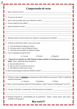 Compreensão de texto
1. Qual o nome do escritor? _____________________________________________________________
_____________________________________________________________________________________
2. Em que ano ele nasceu? ______________________________________________________________
3. Qual o nome da cidade onde nasceu Monteiro Lobato? _____________________________________
4. Em que estado fica esta cidade?________________________________________________________
5. Quem foi Monteiro Lobato? __________________________________________________________
_____________________________________________________________________________________
_____________________________________________________________________________________
_____________________________________________________________________________________
_____________________________________________________________________________________
6. Monteiro Lobato escreveu muitos livros. Qual foi o seu primeiro livro infantil? _________________
____________________________________________________________________________________
7. Assinale nas alternativas abaixo o que o texto conta:
a) Uma das histórias de Monteiro Lobato.
b) Um pouco sobre a vida de Monteiro Lobato.
c) Uma entrevista realizada com Monteiro Lobato.
8. Como é chamado esse tipo de texto?
a) Convite b) Notícia c) Biografia
9. “Apesar de ter morrido em 1.948, Monteiro Lobato continua vivo até hoje por causa de suas
ideias”. Qual o significado dessa afirmativa?
a) Que ele ainda está vivo.
b) Que ele está vivo através de seus livros.
c) Que Monteiro Lobato nunca existiu.
10. Quais são personagens criados por Monteiro Lobato? ______________________________________
_____________________________________________________________________________________
_____________________________________________________________________________________
11. “Monteiro Lobato foi pioneiro no lançamento de obras infantis em nosso país.” Qual é o significado
da palavra destacada?
a) Primeiro b) Penúltimo c) Último
12. Qual o nome do jornal que Monteiro Lobato publicou o artigo “Paranoia ou Mistificação” em 1917?
_____________________________________________________________________________________
13. Por que 18 de Abril é comemorado o Dia Nacional do Livro Infantil? ________________________
_____________________________________________________________________________________
_____________________________________________________________________________________
14. Pesquisar biografia de personalidades de sua preferência. Depois montar painel para expor o
resultado de sua pesquisa.
Boa sorte!!!
 