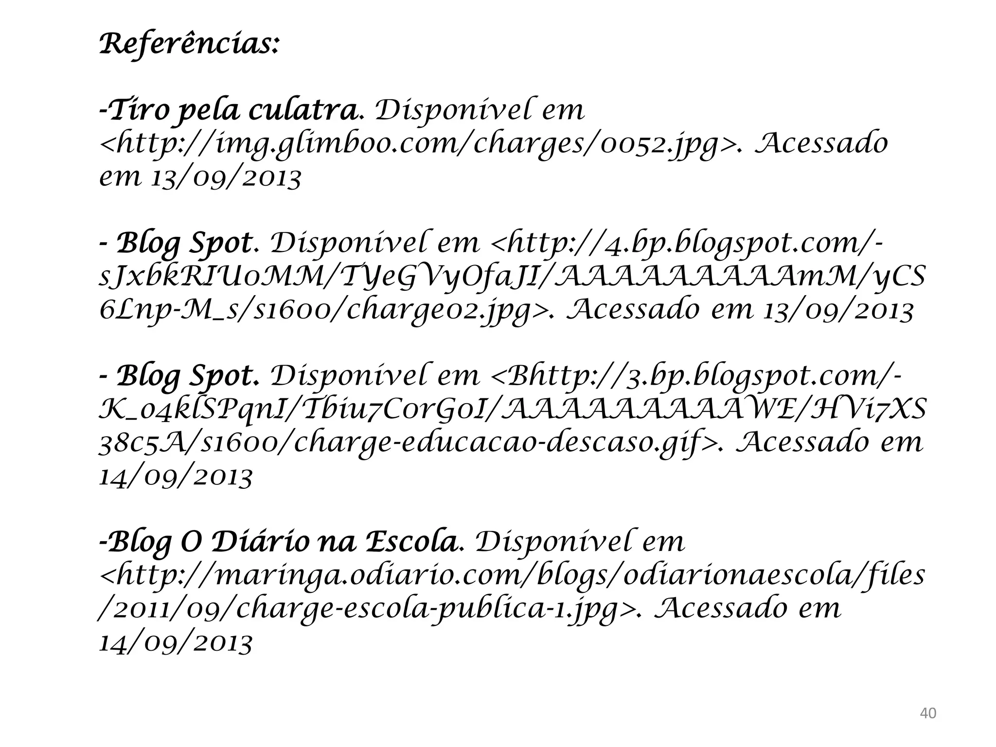 Referências:
-Tiro pela culatra. Disponível em
<http://img.glimboo.com/charges/0052.jpg>. Acessado
em 13/09/2013
- Blog Spot. Disponível em <http://4.bp.blogspot.com/sJxbkRIU0MM/TYeGVyOfaJI/AAAAAAAAAmM/yCS
6Lnp-M_s/s1600/charge02.jpg>. Acessado em 13/09/2013
- Blog Spot. Disponível em <Bhttp://3.bp.blogspot.com/K_o4klSPqnI/Tbiu7C0rG0I/AAAAAAAAAWE/HVi7XS
38c5A/s1600/charge-educacao-descaso.gif>. Acessado em
14/09/2013

-Blog O Diário na Escola. Disponível em
<http://maringa.odiario.com/blogs/odiarionaescola/files
/2011/09/charge-escola-publica-1.jpg>. Acessado em
14/09/2013
40

 