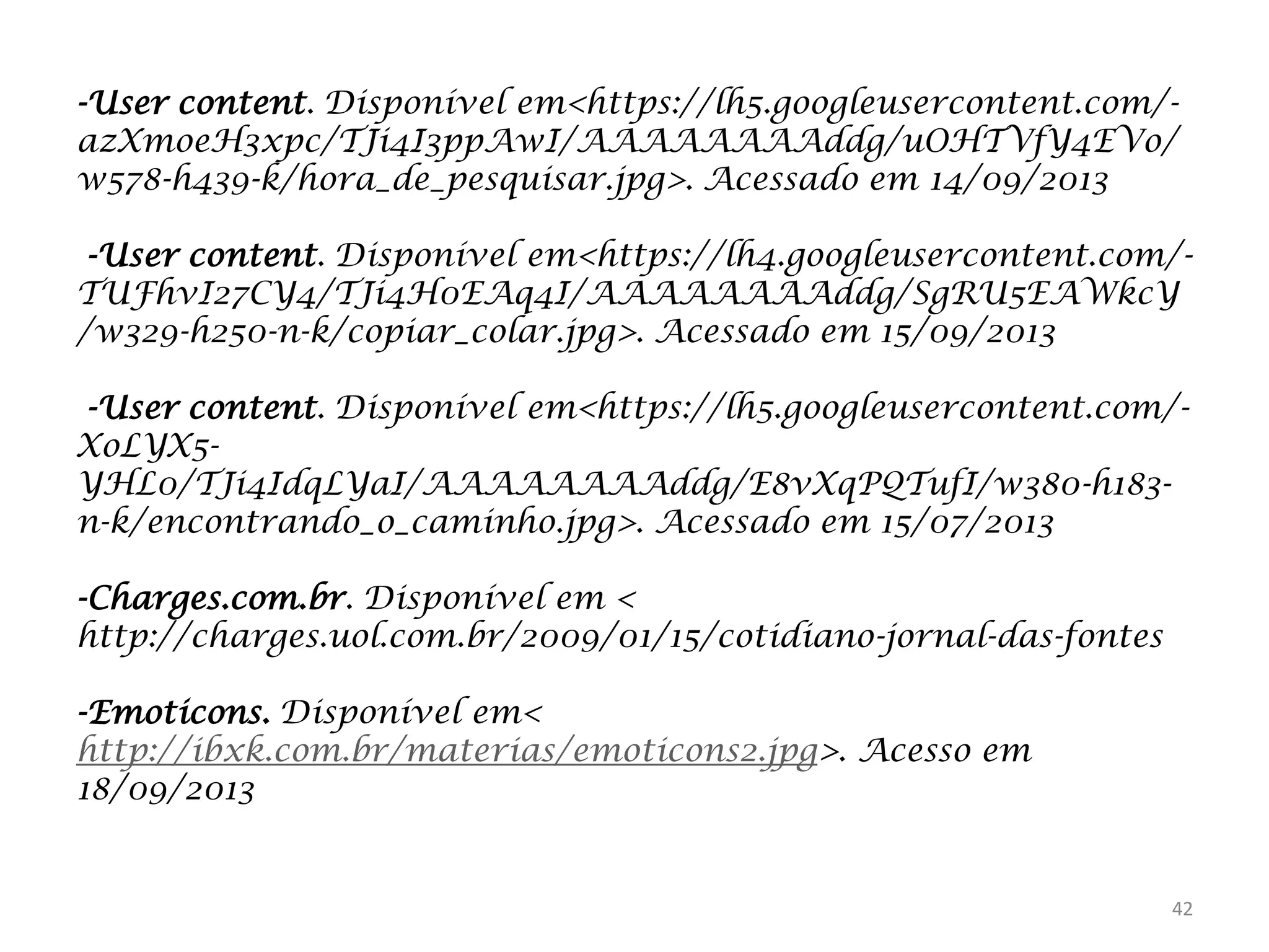 -User content. Disponível em<https://lh5.googleusercontent.com/azXmoeH3xpc/TJi4I3ppAwI/AAAAAAAAddg/uOHTVfY4EVo/
w578-h439-k/hora_de_pesquisar.jpg>. Acessado em 14/09/2013
-User content. Disponível em<https://lh4.googleusercontent.com/TUFhvI27CY4/TJi4H0EAq4I/AAAAAAAAddg/SgRU5EAWkcY
/w329-h250-n-k/copiar_colar.jpg>. Acessado em 15/09/2013

-User content. Disponível em<https://lh5.googleusercontent.com/XoLYX5YHL0/TJi4IdqLYaI/AAAAAAAAddg/E8vXqPQTufI/w380-h183n-k/encontrando_o_caminho.jpg>. Acessado em 15/07/2013
-Charges.com.br. Disponível em <
http://charges.uol.com.br/2009/01/15/cotidiano-jornal-das-fontes
-Emoticons. Disponível em<
http://ibxk.com.br/materias/emoticons2.jpg>. Acesso em
18/09/2013

42

 