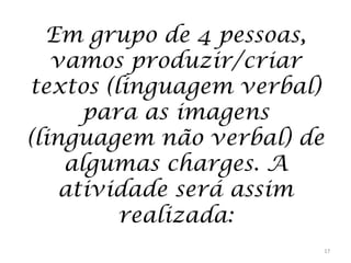 Em grupo de 4 pessoas,
vamos produzir/criar
textos (linguagem verbal)
para as imagens
(linguagem não verbal) de
algumas charges. A
atividade será assim
realizada:
17

 