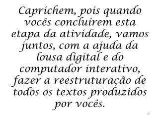 Caprichem, pois quando
vocês concluírem esta
etapa da atividade, vamos
juntos, com a ajuda da
lousa digital e do
computador interativo,
fazer a reestruturação de
todos os textos produzidos
por vocês.
20

 