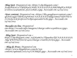 -Blog Spot. Disponível em <http://3.bp.blogspot.com/FxyGShKxCss/TYDfKaZLNUI/AAAAAAAAABI/hbqPCaAH3X
o/s1600/3746958756_7f27c07b9b_o.jpg. Acessado em 14/09/2013

-User content. Disponível em <https://lh3.googleusercontent.com/qfiFtEzajgI/TJkHzFqNKmI/AAAAAAAAddg/umnJVdFtTTI/w
771-h289-n-k/professor%2Bpesquisador%2B2.jpg>. Acessado em
14/09/2013
-Recados on line. Disponível
em<http://recado.info/imagens/charge-sobre-a-politica-5.jpg>.
Acessado em 07/06/2012
-Blog Spot. Disponível em <
http://1.bp.blogspot.com/_6zf2h388Ctc/TIpaebozTjI/AAAAAAAA
AIg/YWFTSuTJx6A/s400/charge-crian%C3%A7a.jpg>. Acessado
em 14/09/2013

- -Blog do Froes. Disponível em
<http://www.blogdofroes.com.br/wpcontent/uploads/2011/03/CHARGE1.jpg>. Acessado em 07/06/2012
41

 