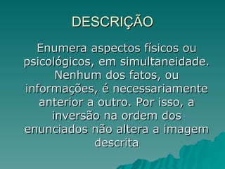 DESCRIÇÃO
DESCRIÇÃO
Enumera aspectos físicos ou
Enumera aspectos físicos ou
psicológicos, em simultaneidade.
psicológicos, em simultaneidade.
Nenhum dos fatos, ou
Nenhum dos fatos, ou
informações, é necessariamente
informações, é necessariamente
anterior a outro. Por isso, a
anterior a outro. Por isso, a
inversão na ordem dos
inversão na ordem dos
enunciados não altera a imagem
enunciados não altera a imagem
descrita
descrita
 