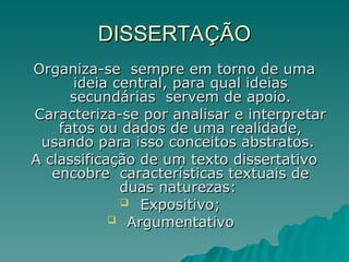 DISSERTAÇÃO
DISSERTAÇÃO
Organiza-se sempre em torno de uma
Organiza-se sempre em torno de uma
ideia central, para qual ideias
ideia central, para qual ideias
secundárias servem de apoio.
secundárias servem de apoio.
Caracteriza-se por analisar e interpretar
Caracteriza-se por analisar e interpretar
fatos ou dados de uma realidade,
fatos ou dados de uma realidade,
usando para isso conceitos abstratos.
usando para isso conceitos abstratos.
A classificação de um texto dissertativo
A classificação de um texto dissertativo
encobre características textuais de
encobre características textuais de
duas naturezas:
duas naturezas:
 Expositivo;
Expositivo;
 Argumentativo
Argumentativo
 