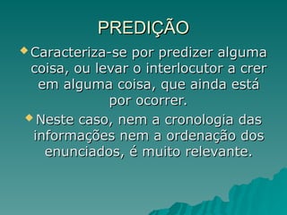 PREDIÇÃO
PREDIÇÃO
 Caracteriza-se por predizer alguma
Caracteriza-se por predizer alguma
coisa, ou levar o interlocutor a crer
coisa, ou levar o interlocutor a crer
em alguma coisa, que ainda está
em alguma coisa, que ainda está
por ocorrer.
por ocorrer.
 Neste caso, nem a cronologia das
Neste caso, nem a cronologia das
informações nem a ordenação dos
informações nem a ordenação dos
enunciados, é muito relevante.
enunciados, é muito relevante.
 