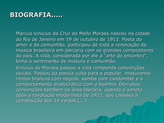 BIOGRAFIA.....
BIOGRAFIA.....
Marcus Vinícius da Cruz de Mello Moraes nasceu na cidade
Marcus Vinícius da Cruz de Mello Moraes nasceu na cidade
do Rio de Janeiro em 19 de outubro de 1913. Poeta do
do Rio de Janeiro em 19 de outubro de 1913. Poeta do
amor e da comunhão, participou de toda a renovação da
amor e da comunhão, participou de toda a renovação da
música brasileira em parceria com os grandes compositores
música brasileira em parceria com os grandes compositores
do país. A vida, considerada por ele a "arte do encontro",
do país. A vida, considerada por ele a "arte do encontro",
tinha o sentimento de mistura e comunhão.
tinha o sentimento de mistura e comunhão.
Vinícius de Moraes passou a vida rompendo convenções
Vinícius de Moraes passou a vida rompendo convenções
sociais. Passou da poesia culta para a popular, misturando
sociais. Passou da poesia culta para a popular, misturando
ritmos brancos com negros, samba com candomblé e o
ritmos brancos com negros, samba com candomblé e o
comportamento aristocrático com o boêmio. Derrubou
comportamento aristocrático com o boêmio. Derrubou
convenções também na área literária, usando o soneto
convenções também na área literária, usando o soneto
após a revolução modernista de 1922, que cassava a
após a revolução modernista de 1922, que cassava a
composição dos 14 versos.(...)
composição dos 14 versos.(...)
 