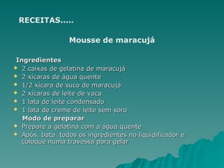 RECEITAS.....
Mousse de maracujá
Ingredientes
Ingredientes
 2 caixas de gelatina de maracujá
2 caixas de gelatina de maracujá
 2 xícaras de água quente
2 xícaras de água quente
 1/2 xícara de suco de maracujá
1/2 xícara de suco de maracujá
 2 xícaras de leite de vaca
2 xícaras de leite de vaca
 1 lata de leite condensado
1 lata de leite condensado
 1 lata de creme de leite sem soro
1 lata de creme de leite sem soro
Modo de preparar
Modo de preparar
 Prepare a gelatina com a água quente
Prepare a gelatina com a água quente
 Após, bata todos os ingredientes no liquidificador e
Após, bata todos os ingredientes no liquidificador e
coloque numa travessa para gelar
coloque numa travessa para gelar
 