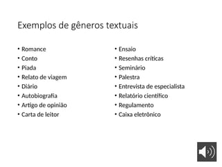 Exemplos de gêneros textuais
• Romance
• Conto
• Piada
• Relato de viagem
• Diário
• Autobiografia
• Artigo de opinião
• Carta de leitor
• Ensaio
• Resenhas críticas
• Seminário
• Palestra
• Entrevista de especialista
• Relatório científico
• Regulamento
• Caixa eletrônico
 