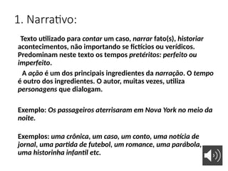 1. Narrativo:
Texto utilizado para contar um caso, narrar fato(s), historiar
acontecimentos, não importando se fictícios ou verídicos.
Predominam neste texto os tempos pretéritos: perfeito ou
imperfeito.
A ação é um dos principais ingredientes da narração. O tempo
é outro dos ingredientes. O autor, muitas vezes, utiliza
personagens que dialogam.
Exemplo: Os passageiros aterrisaram em Nova York no meio da
noite.
Exemplos: uma crônica, um caso, um conto, uma notícia de
jornal, uma partida de futebol, um romance, uma parábola,
uma historinha infantil etc.
 