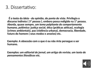 3. Dissertativo:
É o texto da ideia - da opinião, do ponto de vista. Privilegia o
discurso indireto ( 3ª pessoa ), embora possa redigido na 1ª pessoa.
Aborda, quase sempre, um tema palpitante do comportamento
humano, polêmico: justiça social, ética (práticas aéticas), ecologia
(crimes ambientais), paz (violência urbana), democracia, liberdade,
futuro do homem ( seus medos e anseios) etc.
Exemplo: A obsessão com o que é ou não Arte persegue o ser
humano.
Exemplos: um editorial de jornal, um artigo de revista, um texto de
pensamentos filosóficos etc.
 