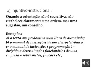 a) Injuntivo-instrucional:
Quando a orientação não é coercitiva, não
estabelece claramente uma ordem, mas uma
sugestão, um conselho.
Exemplos:
a) o texto que predomina num livro de autoajuda;
b) o manual de instruções de um eletroeletrônico;
c) o manual de instruções ( programação ) -
dirigido a determinados funcionários de uma
empresa – sobre metas, funções etc.;
 