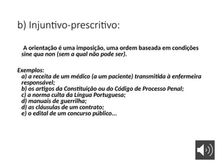 b) Injuntivo-prescritivo:
A orientação é uma imposição, uma ordem baseada em condições
sine qua non (sem a qual não pode ser).
Exemplos:
a) a receita de um médico (a um paciente) transmitida à enfermeira
responsável;
b) os artigos da Constituição ou do Código de Processo Penal;
c) a norma culta da Língua Portuguesa;
d) manuais de guerrilha;
d) as cláusulas de um contrato;
e) o edital de um concurso público...
 