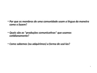 • Por que os membros de uma comunidade usam a língua da maneira
como o fazem?
• Quais são as "produções comunicativas" que usamos
cotidianamente?
• Como sabemos (ou adquirimos) a forma de usá-las?
 