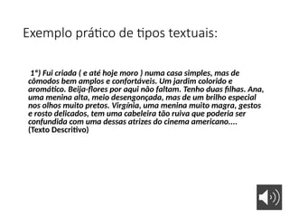 Exemplo prático de tipos textuais:
1º) Fui criada ( e até hoje moro ) numa casa simples, mas de
cômodos bem amplos e confortáveis. Um jardim colorido e
aromático. Beija-flores por aqui não faltam. Tenho duas filhas. Ana,
uma menina alta, meio desengonçada, mas de um brilho especial
nos olhos muito pretos. Virgínia, uma menina muito magra, gestos
e rosto delicados, tem uma cabeleira tão ruiva que poderia ser
confundida com uma dessas atrizes do cinema americano....
(Texto Descritivo)
 