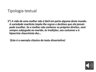 Tipologia textual
3º) A vida de uma mulher não é fácil em parte alguma deste mundo.
A sociedade machista impõe-lhe regras e destinos que ela jamais
pode escolher. Se a mulher não conhecer os próprios direitos, será
sempre subjugada ao marido, às tradições, aos costumes e à
hipocrisia chauvinista dos...
(Este é o exemplo clássico do texto dissertativo)
 