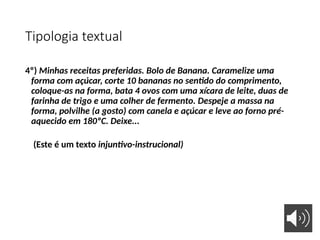 Tipologia textual
4º) Minhas receitas preferidas. Bolo de Banana. Caramelize uma
forma com açúcar, corte 10 bananas no sentido do comprimento,
coloque-as na forma, bata 4 ovos com uma xícara de leite, duas de
farinha de trigo e uma colher de fermento. Despeje a massa na
forma, polvilhe (a gosto) com canela e açúcar e leve ao forno pré-
aquecido em 180ºC. Deixe...
(Este é um texto injuntivo-instrucional)
 