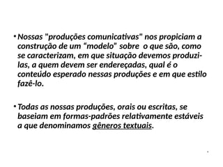 •Nossas "produções comunicativas" nos propiciam a
construção de um “modelo” sobre o que são, como
se caracterizam, em que situação devemos produzi-
las, a quem devem ser endereçadas, qual é o
conteúdo esperado nessas produções e em que estilo
fazê-lo.
•Todas as nossas produções, orais ou escritas, se
baseiam em formas-padrões relativamente estáveis
a que denominamos gêneros textuais.
 