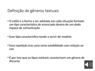 Definição de gêneros textuais
• O estilo e a forma a ser adotada em cada situação formam
um tipo característico de enunciado dentro de um dado
espaço de comunicação
• Esse tipo característico tende a servir de modelo
• Essa repetição traz uma certa estabilidade com relação ao
uso
• É por isso que os tipos estáveis caracterizam um gênero de
discurso
 