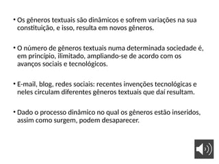 • Os gêneros textuais são dinâmicos e sofrem variações na sua
constituição, e isso, resulta em novos gêneros.
• O número de gêneros textuais numa determinada sociedade é,
em princípio, ilimitado, ampliando-se de acordo com os
avanços sociais e tecnológicos.
• E-mail, blog, redes sociais: recentes invenções tecnológicas e
neles circulam diferentes gêneros textuais que daí resultam.
• Dado o processo dinâmico no qual os gêneros estão inseridos,
assim como surgem, podem desaparecer.
 