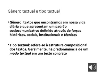 Gênero textual e tipo textual
•Gênero: textos que encontramos em nossa vida
diária e que apresentam um padrão
sociocomunicativo definido através de forças
históricas, sociais, institucionais e técnicas
•Tipo Textual: refere-se à estrutura composicional
dos textos. Geralmente, há predominância de um
modo textual em um texto concreto
 