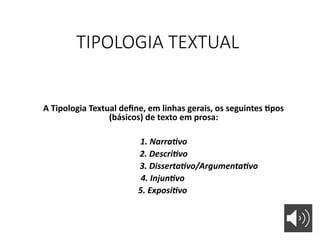 TIPOLOGIA TEXTUAL
A Tipologia Textual define, em linhas gerais, os seguintes tipos
(básicos) de texto em prosa:
1. Narrativo
2. Descritivo
3. Dissertativo/Argumentativo
4. Injuntivo
5. Expositivo
 
