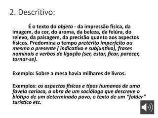 2. Descritivo:
É o texto do objeto - da impressão física, da
imagem, da cor, do aroma, da beleza, da feiúra, do
relevo, da paisagem, da precisão quanto aos aspectos
físicos. Predomina o tempo pretérito imperfeito ou
mesmo o presente ( indicativo e subjuntivo), frases
nominais e verbos de ligação (ser, estar, ficar, parecer,
tornar-se).
Exemplo: Sobre a mesa havia milhares de livros.
Exemplos: os aspectos físicos e tipos humanos de uma
favela carioca, a obra de um sociólogo que descreve o
biótipo de um determinado povo, o texto de um “folder”
turístico etc.
 
